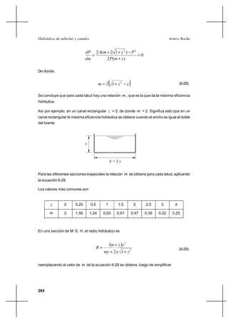                                                                       


                               2 ( ⌡ 2 1 ⌡  2 )  2
                                                        0
                                     2  ( ⌡  )

De donde,


                                                   
                                            2 1⌡ 2                                                 (6-28)


Se concluye que para cada talud hay una relación            , que es la que da la máxima eficiencia
hidráulica.

Así por ejemplo, en un canal rectangular  = 0, de donde                       = 2. Significa esto que en un
canal rectangular la máxima eficiencia hidráulica se obtiene cuando el ancho es igual al doble
del tirante.




                              



                                                   2


Para las diferentes secciones trapeciales la relación          se obtiene para cada talud, aplicando
la ecuación 6-28.

Los valores más comunes son



               0      0,25        0,5         1        1,5               2        2,5      3       4

               2      1,56        1,24       0,83      0,61             0,47     0,39    0,32     0,25



En una sección de M. E. H. el radio hidráulico es



                                         
                                                    ⌡   2
                                                                                                        (6-29)
                                               ⌡ 2  1 ⌡  2

reemplazando el valor de    de la ecuación 6-28 se obtiene, luego de simplificar




284
 