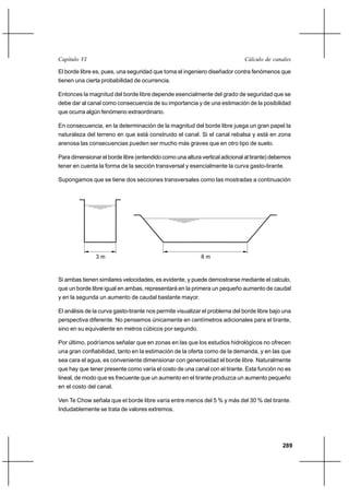                                                                      

El borde libre es, pues, una seguridad que toma el ingeniero diseñador contra fenómenos que
tienen una cierta probabilidad de ocurrencia.

Entonces la magnitud del borde libre depende esencialmente del grado de seguridad que se
debe dar al canal como consecuencia de su importancia y de una estimación de la posibilidad
que ocurra algún fenómeno extraordinario.

En consecuencia, en la determinación de la magnitud del borde libre juega un gran papel la
naturaleza del terreno en que está construido el canal. Si el canal rebalsa y está en zona
arenosa las consecuencias pueden ser mucho más graves que en otro tipo de suelo.

Para dimensionar el borde libre (entendido como una altura vertical adicional al tirante) debemos
tener en cuenta la forma de la sección transversal y esencialmente la curva gasto-tirante.

Supongamos que se tiene dos secciones transversales como las mostradas a continuación




               3m                                          8m



Si ambas tienen similares velocidades, es evidente, y puede demostrarse mediante el calculo,
que un borde libre igual en ambas, representará en la primera un pequeño aumento de caudal
y en la segunda un aumento de caudal bastante mayor.

El análisis de la curva gasto-tirante nos permite visualizar el problema del borde libre bajo una
perspectiva diferente. No pensemos únicamente en centímetros adicionales para el tirante,
sino en su equivalente en metros cúbicos por segundo.

Por último, podríamos señalar que en zonas en las que los estudios hidrológicos no ofrecen
una gran confiabilidad, tanto en la estimación de la oferta como de la demanda, y en las que
sea cara el agua, es conveniente dimensionar con generosidad el borde libre. Naturalmente
que hay que tener presente como varía el costo de una canal con el tirante. Esta función no es
lineal, de modo que es frecuente que un aumento en el tirante produzca un aumento pequeño
en el costo del canal.

Ven Te Chow señala que el borde libre varía entre menos del 5 % y más del 30 % del tirante.
Indudablemente se trata de valores extremos.




                                                                                             289
 