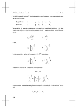                                                                                      

Consideremos que hubiera         rugosidades diferentes. A cada una le corresponde una parte
del perímetro mojado.

        Rugosidades        :                        1           2       3           .....           
        Perímetros         :                        1           2       3           .....           

Supongamos, por facilidad operativa, que sólo hubiera dos rugosidades diferentes. Para cada
una de ellas habrá un radio hidráulico correspondiente y se puede calcular cada velocidad
parcial

                                        2       1                                        2         1
                               3 2                                          3 2
                           1  1                                         2  2
                                 1                                            2

o bien,
                                                    3                                                  3
                                                    2                                                  2
                                        11                                           2 2
                           1              1
                                                                          2                  1
                                           2
                                                                                         2

en consecuencia, y aplicando la ecuación    se tiene que

                                                    3                                                  3
                                                    2                                                  2
                                        11                                           2 2
                               1          1
                                                        1                2                  1
                                                                                                           2
                                           2
                                                                                              2




El área total es igual a la suma de las áreas parciales


                                                      1 ⌡ 2

                                        3                        3                       3
                                        2                        2                       2
                                                      11               2 2
                                    1
                                                           1
                                                                     ⌡
                                                                     1             1
                                                                                             2
                                   2
                                                            2
                                                                                  2




La pendiente es la misma. Horton y Einstein hicieron la suposición de que la velocidad es una
sola.


                                            1  2  ........ 


294
 