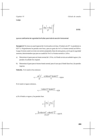                                                                                        

Luego,

                                                                       2
                                                  3            3       3
                                               ⌡  
                                                  2            2
                                             1 1           2 2
                                                                                                          (6-36)
                                                 



que es coeficiente de rugosidad de Kutter para toda la sección transversal.



Ejemplo 6.5 Se tiene un canal trapecial de 4 m de ancho en la base. El talud es de 45°. La pendiente es
0,07 %. Originalmente las paredes eran lisas y para un gasto de 6 m3/s el tirante normal era 0,88 m.
Luego el mismo canal se reviste con mortero preparado a base de arena gruesa, con lo que la rugosidad
aumenta, determinándose que para un caudal de 10 m3/s el tirante normal es 1,44 m.

a)   Determinar el gasto para un tirante normal de 1,10 m, si el fondo tuviera un acabado rugoso y las
     paredes el acabado liso original.

b)   Determinar el gasto para el mismo tirante normal, para el caso que el fondo fuera liso y las paredes
     rugosas.

Solución. Si el canal es liso entonces

                                     2   1

                                  3  2 4,290,66 0,0007
                                                             23                     12

                            1                              = 0,014
                                                   6


Si el canal es rugoso entonces,


                                         7,830,97  0,0007 
                                                        23              12

                                  2                          = 0,20
                                                    10

a) Si el fondo es rugoso y las paredes lisas

                                                                           2
                                                       3           3       3
                                                     ⌡ 2 
                                                       2           2
                                                  1 1            2

                                                       




                              
                                 ⊕3,110,014      32
                                                      ⌡ 40,02
                                                                   32
                                                                           ℘   23

                                                                                    = 0,0175
                                                  7,112 3



                                                                                                             295
 