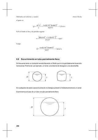                                                                      

el gasto es

                                    2    1

                               3  2 5,610,79 0,0007
                                                         23              12

                                                        = 7,25 m3/s
                                              0,0175

b) Si el fondo es liso y las paredes rugosas



                               
                                    ⊕40,014  32
                                                 ⌡ 3,110,02
                                                               32
                                                                    ℘   23

                                                                              = 0,017
                                                7,112 3
Luego,

                                        5,610,79 0,0007
                                                    23        12

                                                          = 7,46 m3/s
                                                0,017




6.9 Escurrimiento en tubo parcialmente lleno

Es frecuente tener un conducto cerrado llevando un fluido que no ocupa totalmente la sección
transversal. Podría ser, por ejemplo, un túnel, una tubería de desagüe o una alcantarilla.




                                                                                          




En cualquiera de estos casos el conducto no trabaja a presión e hidráulicamente es un canal.

Examinemos el caso de un tubo circular parcialmente lleno




                       
                                                                                        




296
 
