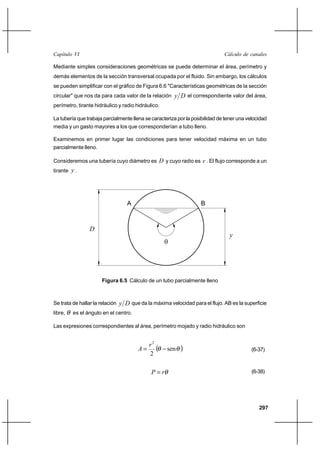                                                                        

Mediante simples consideraciones geométricas se puede determinar el área, perímetro y
demás elementos de la sección transversal ocupada por el fluido. Sin embargo, los cálculos
se pueden simplificar con el gráfico de Figura 6.6 "Características geométricas de la sección
circular" que nos da para cada valor de la relación        el correspondiente valor del área,
perímetro, tirante hidráulico y radio hidráulico.

La tubería que trabaja parcialmente llena se caracteriza por la posibilidad de tener una velocidad
media y un gasto mayores a los que corresponderían a tubo lleno.

Examinemos en primer lugar las condiciones para tener velocidad máxima en un tubo
parcialmente lleno.

Consideremos una tubería cuyo diámetro es  y cuyo radio es  . El flujo corresponde a un
tirante  .




                                    A                                B



                 
                                                                                 
                                                     




                       Figura 6.5 Cálculo de un tubo parcialmente lleno



Se trata de hallar la relación     que da la máxima velocidad para el flujo. AB es la superficie
libre,   es el ángulo en el centro.

Las expresiones correspondientes al área, perímetro mojado y radio hidráulico son


                                            2
                                                   sen                                 (6-37)
                                            2

                                                                                        (6-38)




                                                                                              297
 