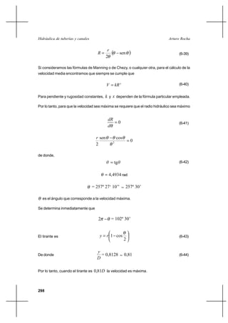                                                     


                                              
                                                    sen                           (6-39)
                                             2

Si consideramos las fórmulas de Manning o de Chezy, o cualquier otra, para el cálculo de la
velocidad media encontramos que siempre se cumple que


                                                                                 (6-40)


Para pendiente y rugosidad constantes,      y  dependen de la fórmula particular empleada.

Por lo tanto, para que la velocidad sea máxima se requiere que el radio hidráulico sea máximo


                                              
                                                 0                                   (6-41)
                                              

                                      sen            cos
                                                  2
                                                                0
                                     2

de donde,
                                               tg                                  (6-42)


                                            4,4934 rad

                                   = 257º 27‘ 10’’          257º 30’

  es el ángulo que corresponde a la velocidad máxima.

Se determina inmediatamente que

                                      2           = 102º 30’


El tirante es                             1 cos                                    (6-43)
                                                            2

                                     
De donde                               = 0,8128             0,81                      (6-44)
                                     

Por lo tanto, cuando el tirante es 0,81 la velocidad es máxima.




298
 