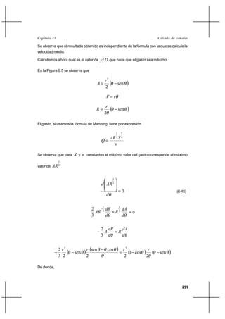                                                                                                

Se observa que el resultado obtenido es independiente de la fórmula con la que se calcule la
velocidad media.

Calculemos ahora cual es el valor de         que hace que el gasto sea máximo.

En la Figura 6.5 se observa que

                                                2
                                                                 sen         
                                                2

                                                    

                                                 
                                                                 sen         
                                                2

El gasto, si usamos la fórmula de Manning, tiene por expresión

                                                                2       1
                                               3  2
                                           
                                                

Se observa que para       y  constantes el máximo valor del gasto corresponde al máximo
              2
valor de    3

                                                            2
                                                         3


                                                                    0                                            (6-45)
                                                    


                                                      
                                            1                       2
                                    2
                                          3
                                                   ⌡ 3    =0
                                    3                  

                                           2     
                                               
                                           3      


              2 2
                        sen     sen         2
                                                    cos            2 1          cos       
                                                                                                       sen   
              3 2               2                                           2                 2

De donde,




                                                                                                                     299
 