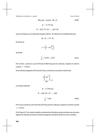                                                      

                                   5 cos     2 sen      3 0                          (6-46)


                                            = 5,278 rad

                                   = 302º 24’ 26’’      302º 30’

que es el ángulo que corresponde al gasto máximo. Se determina inmediatamente que

                                      2         = 57º 30’
El tirante es


                                          1 cos
                                                       2
de donde,

                                      
                                        = 0,938        0,94                           (6-47)
                                      

Por lo tanto, cuando se usa la fórmula de Manning para los cálculos, el gasto es máximo
cuando  = 0,94  .

Si se hubiera empleado la fórmula de Chezy, entonces la condición hubiera sido

                                                  2
                                               3


                                                      =0
                                            

y se habría obtenido
                                           = 5,3784 rad

                                     = 308º 09’ 35’’       308º

                                            
                                              = 0,95                                  (6-48)
                                            

Por lo que cuando se usa la fórmula de Chezy para los cálculos, el gasto es máximo cuando
  0,95  .

En la Figura 6.7 se muestra el gráfico de elementos hidráulicos proporcionales que sirve para
aligerar los cálculos de tubos circulares trabajando parcialmente llenos (como canales).



300
 