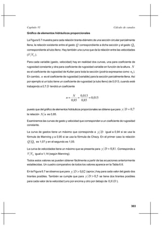                                                                    

Gráfico de elementos hidráulicos proporcionales

La Figura 6.7 muestra para cada relación tirante-diámetro de una sección circular parcialmente
llena, la relación existente entre el gasto  correspondiente a dicha sección y el gasto     0
correspondiente al tubo lleno. Hay también una curva que da la relación entre las velocidades
(   0 ).

Para cada variable (gasto, velocidad) hay en realidad dos curvas, una para coeficiente de
rugosidad constante y otra para coeficiente de rugosidad variable en función de la altura. 
es el coeficiente de rugosidad de Kutter para toda la sección (podría expresarse como 0 ).
En cambio,  es el coeficiente de rugosidad (variable) para la sección parcialmente llena. Así
por ejemplo si un tubo tiene un coeficiente de rugosidad (a tubo lleno) de 0,013, cuando esté
trabajando a 0,7  tendrá un coeficiente


                                            0,013
                                                 0,015
                                       0,85 0,85

puesto que del gráfico de elementos hidráulicos proporcionales se obtiene que para      0,7
la relación     es 0,85.
Examinemos las curvas de gasto y velocidad que corresponden a un coeficiente de rugosidad
constante.

La curva de gastos tiene un máximo que corresponde a           igual a 0,94 si se usa la
fórmula de Manning y a 0,95 si se usa la fórmula de Chezy. En el primer caso la relación
 0 es 1,07 y en el segundo es 1,05.

La curva de velocidades tiene un máximo que se presenta para        0,81 . Corresponde a
 0 igual a 1,14 (según Manning).

Todos estos valores se pueden obtener fácilmente a partir de las ecuaciones anteriormente
establecidas. Un cuadro comparativo de todos los valores aparece en la Tabla 6.6.

En la Figura 6.7 se observa que para     0,82 (aprox.) hay para cada valor del gasto dos
tirantes posibles. También se cumple que para    0,5 se tiene dos tirantes posibles
para cada valor de la velocidad (uno por encima y otro por debajo de 0,81 ).




                                                                                             303
 