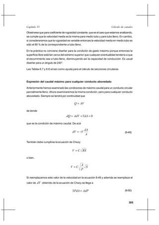                                                                    

Obsérvese que para coeficiente de rugosidad constante, que es el caso que estamos analizando,
se cumple que la velocidad media es la misma para medio tubo y para tubo lleno. En cambio,
si consideraramos que la rugosidad es variable entonces la velocidad media en medio tubo es
sólo el 80 % de la correspondiente a tubo lleno.

En la práctica no conviene diseñar para la condición de gasto máximo porque entonces la
superficie libre está tan cerca del extremo superior que cualquier eventualidad tendería a que
el escurrimiento sea a tubo lleno, disminuyendo así la capacidad de conducción. Es usual
diseñar para un ángulo de 240°.

Las Tablas 6.7 y 6.8 sirven como ayuda para el cálculo de secciones circulares.



Expresión del caudal máximo para cualquier conducto abovedado

Anteriormente hemos examinado las condiciones de máximo caudal para un conducto circular
parcialmente lleno. Ahora examinaremos la misma condición, pero para cualquier conducto
abovedado. Siempre se tendrá por continuidad que

                                            

de donde
                                      ⌡   0

que es la condición de máximo caudal. De acá

                                                   
                                                                                   (6-49)
                                                    

También debe cumplirse la ecuación de Chezy


                                           

o bien,

                                                
                                               
                                                

Si reemplazamos este valor de la velocidad en la ecuación 6-49 y además se reemplaza el
valor de    obtenido de la ecuación de Chezy se llega a

                                        3                                       (6-50)



                                                                                          305
 