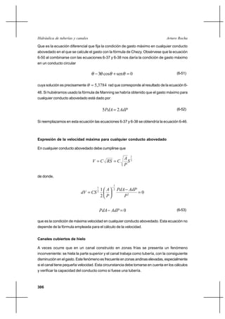                                                       

Que es la ecuación diferencial que fija la condición de gasto máximo en cualquier conducto
abovedado en el que se calcule el gasto con la fórmula de Chezy. Obsérvese que la ecuación
6-50 al combinarse con las ecuaciones 6-37 y 6-38 nos daría la condición de gasto máximo
en un conducto circular

                                       3 cos ⌡ sen  0                                 (6-51)


cuya solución es precisamente       5,3784 rad que corresponde al resultado de la ecuación 6-
48. Si hubiéramos usado la fórmula de Manning se habría obtenido que el gasto máximo para
cualquier conducto abovedado está dado por


                                           5  2                                 (6-52)


Si reemplazamos en esta ecuación las ecuaciones 6-37 y 6-38 se obtendría la ecuación 6-46.



Expresión de la velocidad máxima para cualquier conducto abovedado

En cualquier conducto abovedado debe cumplirse que

                                                 2
                                                           1
                                           
                                                

de donde,

                                                1
                                   1                
                                      1
                                                2
                                 2
                                                            0
                                   2                  2


                                             0                                  (6-53)

que es la condición de máxima velocidad en cualquier conducto abovedado. Esta ecuación no
depende de la fórmula empleada para el cálculo de la velocidad.


Canales cubiertos de hielo

A veces ocurre que en un canal construido en zonas frías se presenta un fenómeno
inconveniente: se hiela la parte superior y el canal trabaja como tubería, con la consiguiente
disminución en el gasto. Este fenómeno es frecuente en zonas andinas elevadas, especialmente
si el canal tiene pequeña velocidad. Esta circunstancia debe tomarse en cuenta en los cálculos
y verificar la capacidad del conducto como si fuese una tubería.



306
 