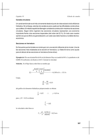                                                                                

Canales circulares

Un canal semicircular es el más conveniente desde el punto de vista exclusivo de la eficiencia
hidráulica. Sin embargo, este tipo de canales es poco usado por las dificultades constructivas
que conlleva. El método español de Barragán considera la construcción mecánica de secciones
circulares. Según dicho ingeniero las secciones circulares representan una economía
importante frente a las secciones trapeciales (del orden del 22 %). En todo caso nuestra
opinión es que es difícil una generalización y en cada caso debe hacerse un análisis técnico-
económico.


Secciones en herradura

Es frecuente que los túneles se construyan con una sección diferente de la circular. Una de
las secciones más empleadas es la sección en herradura. La Tabla 6.8 sirve como ayuda
para el cálculo de las secciones en herradura (horse shoe).


Ejemplo 6.6 Por una alcantarilla de 60 cm de diámetro fluye un caudal de 80 l/s. La pendiente es de
0,0008. El coeficiente  de Kutter es 0,015. Calcular la velocidad.

Solución. Si el flujo fuera a tubo lleno se tendría que


                               0,60
                                                2
                                     2
                                         0,60 3
                                                0,00082
                                                        1


                                 4         4
                     0                                  = 0,1505 m3/s      151 l/s
                                         0,015

Luego,

                                                80
                                                    0,53
                                             0 151

del gráfico de elementos hidráulicos proporcionales se obtiene

                                     
                                       = 0,52           o
                                                       o o       = 0,31 m
                                     

para   = 0,52 se obtiene

                                                    
                                                       = 1,02
                                                    0

la velocidad a tubo lleno es

                                             0,150 Ι 4
                                     0               = 0,53 m/s
                                               0,602



                                                                                                     307
 