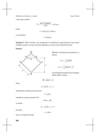                                                                   

o bien, (para verificar)


                                 0 
                                        0,15 0,0008
                                               23           12

                                                                 = 0,53 m/s
                                               0,015

Luego
                                         = 1,02 x 0,53 = 0,54 m/s

La velocidad es
                                                = 0,54 m/s


Ejemplo 6.7 Hallar el tirante  que corresponde a la condición de caudal máximo en una sección
cuadrada, de lado , en la que una de las diagonales es vertical. Usar la fórmula de Chezy.

Solución.

                           M                                     Mediante consideraciones geométricas se
                                                                 obtiene
                A              B
                           P                                                           1
                                                                                2      
      R                                   S                                            2
                                                    
                                                                             2
                                                                                    1
                                                                                    2
                                                                                         
                                                                                        2        
            
                                                                 Considerando la semejanza de los triángulos
                           N
                                                                 MAB y MRS se obtiene


                                              2  2             
luego,

                                            2 2   2             2

similarmente se obtiene para el perímetro

                                                  2 2
tomando en cuenta la ecuación 6-50,
                                               3  
se obtiene

                                         52    4 2   2  0
de donde
                                                 = 1,287 
que es la respuesta buscada


308
 
