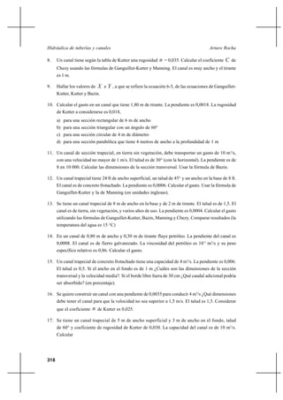                                                                

8.    Un canal tiene según la tabla de Kutter una rugosidad    = 0,035. Calcular el coeficiente  de
      Chezy usando las fórmulas de Ganguillet-Kutter y Manning. El canal es muy ancho y el tirante
      es 1 m.

9.    Hallar los valores de  e  , a que se refiere la ecuación 6-5, de las ecuaciones de Ganguillet-
      Kutter, Kutter y Bazin.

10. Calcular el gasto en un canal que tiene 1,80 m de tirante. La pendiente es 0,0018. La rugosidad
      de Kutter a considerarse es 0,018,
      a) para una sección rectangular de 6 m de ancho
      b) para una sección triangular con un ángulo de 60°
      c) para una sección circular de 4 m de diámetro
      d) para una sección parabólica que tiene 4 metros de ancho a la profundidad de 1 m

11. Un canal de sección trapecial, en tierra sin vegetación, debe transportar un gasto de 10 m3/s,
      con una velocidad no mayor de 1 m/s. El talud es de 30° (con la horizontal). La pendiente es de
      8 en 10 000. Calcular las dimensiones de la sección transversal. Usar la fórmula de Bazin.

12. Un canal trapecial tiene 24 ft de ancho superficial, un talud de 45° y un ancho en la base de 8 ft.
      El canal es de concreto frotachado. La pendiente es 0,0006. Calcular el gasto. Usar la fórmula de
      Ganguillet-Kutter y la de Manning (en unidades inglesas).

13. Se tiene un canal trapecial de 8 m de ancho en la base y de 2 m de tirante. El talud es de 1,5. El
      canal es de tierra, sin vegetación, y varios años de uso. La pendiente es 0,0004. Calcular el gasto
      utilizando las fórmulas de Ganguillet-Kutter, Bazin, Manning y Chezy. Comparar resultados (la
      temperatura del agua es 15 °C)

14. En un canal de 0,80 m de ancho y 0,30 m de tirante fluye petróleo. La pendiente del canal es
      0,0008. El canal es de fierro galvanizado. La viscosidad del petróleo es 10-5 m2/s y su peso
      específico relativo es 0,86. Calcular el gasto.

15. Un canal trapecial de concreto frotachado tiene una capacidad de 4 m3/s. La pendiente es 0,006.
      El talud es 0,5. Si el ancho en el fondo es de 1 m ¿Cuáles son las dimensiones de la sección
      transversal y la velocidad media?. Si el borde libre fuera de 30 cm ¿Qué caudal adicional podría
      ser absorbido? (en porcentaje).

16. Se quiere construir un canal con una pendiente de 0,0035 para conducir 4 m3/s ¿Qué dimensiones
      debe tener el canal para que la velocidad no sea superior a 1,5 m/s. El talud es 1,5. Considerar
      que el coeficiente    de Kutter es 0,025.
17. Se tiene un canal trapecial de 5 m de ancho superficial y 3 m de ancho en el fondo, talud
      de 60° y coeficiente de rugosidad de Kutter de 0,030. La capacidad del canal es de 10 m3/s.
      Calcular




318
 