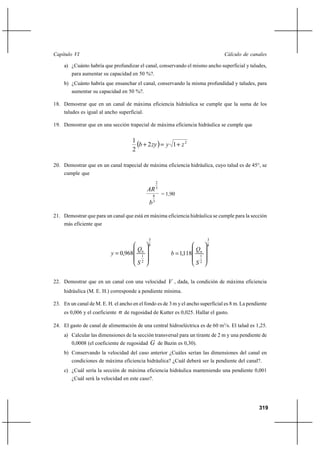                                                                                 

     a) ¿Cuánto habría que profundizar el canal, conservando el mismo ancho superficial y taludes,
        para aumentar su capacidad en 50 %?.
     b) ¿Cuánto habría que ensanchar el canal, conservando la misma profundidad y taludes, para
        aumentar su capacidad en 50 %?.

18. Demostrar que en un canal de máxima eficiencia hidráulica se cumple que la suma de los
     taludes es igual al ancho superficial.

19. Demostrar que en una sección trapecial de máxima eficiencia hidráulica se cumple que


                                       1
                                          ⌡ 2     1 ⌡  2
                                       2

20. Demostrar que en un canal trapecial de máxima eficiencia hidráulica, cuyo talud es de 45°, se
     cumple que
                                                         2
                                                  3
                                                     8       = 1,90
                                                    3



21. Demostrar que para un canal que está en máxima eficiencia hidráulica se cumple para la sección
     más eficiente que

                                                 3                                3
                                                 8                                8
                                                                           
                             0,968         1
                                                                   1,118    1
                                            2
                                                                             2


22. Demostrar que en un canal con una velocidad                  , dada, la condición de máxima eficiencia
     hidráulica (M. E. H.) corresponde a pendiente mínima.

23. En un canal de M. E. H. el ancho en el fondo es de 3 m y el ancho superficial es 8 m. La pendiente
     es 0,006 y el coeficiente    de rugosidad de Kutter es 0,025. Hallar el gasto.
24. El gasto de canal de alimentación de una central hidroeléctrica es de 60 m3/s. El talud es 1,25.
     a) Calcular las dimensiones de la sección transversal para un tirante de 2 m y una pendiente de
        0,0008 (el coeficiente de rugosidad        de Bazin es 0,30).
     b) Conservando la velocidad del caso anterior ¿Cuáles serían las dimensiones del canal en
        condiciones de máxima eficiencia hidráulica? ¿Cuál deberá ser la pendiente del canal?.
     c) ¿Cuál sería la sección de máxima eficiencia hidráulica manteniendo una pendiente 0,001
        ¿Cuál será la velocidad en este caso?.




                                                                                                       319
 