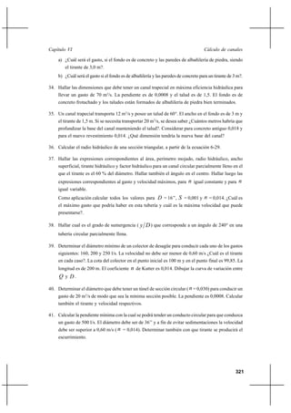                                                                               

     a) ¿Cuál será el gasto, si el fondo es de concreto y las paredes de albañilería de piedra, siendo
        el tirante de 3,0 m?.
     b) ¿Cuál será el gasto si el fondo es de albañilería y las paredes de concreto para un tirante de 3 m?.

34. Hallar las dimensiones que debe tener un canal trapecial en máxima eficiencia hidráulica para
     llevar un gasto de 70 m3/s. La pendiente es de 0,0008 y el talud es de 1,5. El fondo es de
     concreto frotachado y los taludes están formados de albañilería de piedra bien terminados.

35. Un canal trapecial transporta 12 m3/s y posee un talud de 60°. El ancho en el fondo es de 3 m y
     el tirante de 1,5 m. Si se necesita transportar 20 m3/s, se desea saber ¿Cuántos metros habría que
     profundizar la base del canal manteniendo el talud?. Considerar para concreto antiguo 0,018 y
     para el nuevo revestimiento 0,014. ¿Qué dimensión tendría la nueva base del canal?

36. Calcular el radio hidráulico de una sección triangular, a partir de la ecuación 6-29.

37. Hallar las expresiones correspondientes al área, perímetro mojado, radio hidráulico, ancho
     superficial, tirante hidráulico y factor hidráulico para un canal circular parcialmente lleno en el
     que el tirante es el 60 % del diámetro. Hallar también el ángulo en el centro. Hallar luego las
     expresiones correspondientes al gasto y velocidad máximos, para          igual constante y para 
     igual variable.
     Como aplicación calcular todos los valores para  = 16’’,           = 0,001 y  = 0,014. ¿Cuál es
     el máximo gasto que podría haber en esta tubería y cuál es la máxima velocidad que puede
     presentarse?.

38. Hallar cual es el grado de sumergencia (         ) que corresponde a un ángulo de 240° en una
     tubería circular parcialmente llena.

39. Determinar el diámetro mínimo de un colector de desagüe para conducir cada uno de los gastos
     siguientes: 160, 200 y 250 l/s. La velocidad no debe ser menor de 0,60 m/s ¿Cuál es el tirante
     en cada caso?. La cota del colector en el punto inicial es 100 m y en el punto final es 99,85. La
     longitud es de 200 m. El coeficiente     de Kutter es 0,014. Dibujar la curva de variación entre
      y .

40. Determinar el diámetro que debe tener un túnel de sección circular (  = 0,030) para conducir un
     gasto de 20 m3/s de modo que sea la mínima sección posible. La pendiente es 0,0008. Calcular
     también el tirante y velocidad respectivos.

41. Calcular la pendiente mínima con la cual se podrá tender un conducto circular para que conduzca
     un gasto de 500 l/s. El diámetro debe ser de 36’’ y a fin de evitar sedimentaciones la velocidad
     debe ser superior a 0,60 m/s (  = 0,014). Determinar también con que tirante se producirá el
     escurrimiento.




                                                                                                        321
 