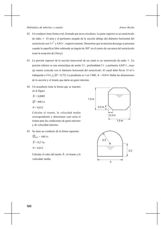                                                             

42. Un conducto tiene forma oval, formado por arcos circulares. La parte superior es un semicírculo
      de radio  . El área y el perímetro mojado de la sección debajo del diámetro horizontal del
      semicírculo son 3  y 4,82  , respectivamente. Demostrar que la máxima descarga se presenta
                            2


      cuando la superficie libre subtiende un ángulo de 305° en el centro de curvatura del semicírculo
      (usar la ecuación de Chezy).

43. La porción superior de la sección transversal de un canal es un semicírculo de radio  . La
      porción inferior es una semieclipse de ancho 2  , profundidad 2  y perímetro 4,847  , cuyo
      eje menor coincide con el diámetro horizontal del semicírculo. El canal debe llevar 15 m3/s
      trabajando a 3/4 (     = 0,75). La pendiente es 1 en 1 000,  = 0,014. Hallar las dimensiones
      de la sección y el tirante que daría un gasto máximo.

44. Un acueducto tiene la forma que se muestra
      en la figura

       = 0,0005
                                                           1,5 m
       = 800 l/s
       = 0,012                                                     0,3 m

      Calcular el tirante, la velocidad media
                                                                              0,3 m
      correspondiente y determinar cual sería el
      tirante para las condiciones de gasto máximo                                    1,5 m
      y de velocidad máxima.

45. Se tiene un conducto de la forma siguiente
       = 100 l/s
                                                                        /2
       = 0,2 %o
       = 0,013
                                                                                                /2
      Calcular el valor del ancho    , el tirante y la
      velocidad media.
                                                                               




322
 