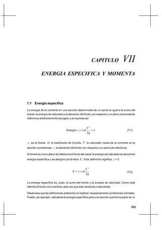Capítulo VII                                                      Energía específica y momenta




                                                         CAPITULO                   VII
               ENERGIA ESPECIFICA Y MOMENTA




7.1 Energía específica

La energía de la corriente en una sección determinada de un canal es igual a la suma del
tirante, la energía de velocidad y la elevación del fondo con respecto a un plano horizontal de
referencia arbitrariamente escogido y se expresa así


                                                     V2
                                  Energía =   y⌡        ⌡z                              (7-1)
                                                     2g


y es el tirante,     el coeficiente de Coriolis,   V la velocidad media de la corriente en la
sección considerada, z la elevación del fondo con respecto a un plano de referencia.

Si tomamos como plano de referencia el fondo del canal, la energía así calculada se denomina
energía específica y se designa con la letra E . Esta definición significa z = 0.


                                                    V2
                                        E  y⌡                                          (7-2)
                                                    2g

La energía específica es, pues, la suma del tirante y la energía de velocidad. Como está
referida al fondo va a cambiar cada vez que éste ascienda o descienda.

Obsérvese que las definiciones anteriores no implican necesariamente condiciones normales.
Puede, por ejemplo, calcularse la energía específica para una sección que forma parte de un


                                                                                           323
 