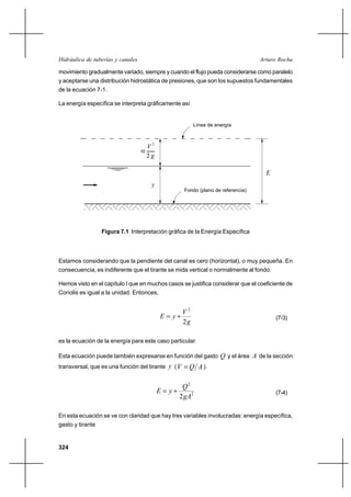 Hidráulica de tuberías y canales                                                    Arturo Rocha

movimiento gradualmente variado, siempre y cuando el flujo pueda considerarse como paralelo
y aceptarse una distribución hidrostática de presiones, que son los supuestos fundamentales
de la ecuación 7-1.

La energía específica se interpreta gráficamente así


                                                           Línea de energía



                                       V2
                                   
                                       2g

                                                                                      E
                                        y
                                                      Fondo (plano de referencia)




                  Figura 7.1 Interpretación gráfica de la Energía Específica



Estamos considerando que la pendiente del canal es cero (horizontal), o muy pequeña. En
consecuencia, es indiferente que el tirante se mida vertical o normalmente al fondo.

Hemos visto en el capítulo I que en muchos casos se justifica considerar que el coeficiente de
Coriolis es igual a la unidad. Entonces,


                                                      V2
                                             E  y⌡                                       (7-3)
                                                      2g

es la ecuación de la energía para este caso particular.

Esta ecuación puede también expresarse en función del gasto Q y el área A de la sección
transversal, que es una función del tirante y ( V      Q A ).

                                                      Q2
                                            E  y⌡                                        (7-4)
                                                     2gA2

En esta ecuación se ve con claridad que hay tres variables involucradas: energía específica,
gasto y tirante


324
 