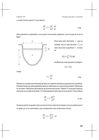 Capítulo VII                                                       Energía específica y momenta

y a partir de la ecuación 7-4 se obtiene


                                       dE    Q 2 dA
                                          1                                                 (7-8)
                                       dy    gA3 dy

Esta expresión es aplicable a una sección transversal cualquiera, como la que se ve en la
figura

                      T                                Para cada valor del tirante y , que es

                                                       variable, hay un valor del área A y un
                                                       valor del ancho superficial T . El área
                                             dy
                                                       es

                      A
                                                                  A y         T  y dy
                                                                             y
     y                                                                       0


                                                       Al diferenciar esta expresión se llega a

                                                                      dA  Tdy

Luego,

                                                  dA
                                            T                                               (7-9)
                                                  dy

Siempre se cumple que la derivada del área con respecto al tirante es igual al ancho superficial.
Evidentemente que esta igualdad también es válida para un conducto abovedado. Obsérvese
en el cuadro “Elementos geométricos de diversas secciones” (Tabla 6.11) que para todas las
secciones se cumple la ecuación 7-9. Reemplazando este valor en la ecuación 7-8 se obtiene


                                        dE    Q 2T
                                           1                                                (7-10)
                                        dy    gA3

Si esta ecuación se iguala a cero nos da el mínimo valor de la energía con que puede escurrir
un gasto Q en un canal dado y que corresponde a las condiciones críticas



                                      dE    Q 2T
                                         1      0
                                      dy    gA3



                                                                                                327
 