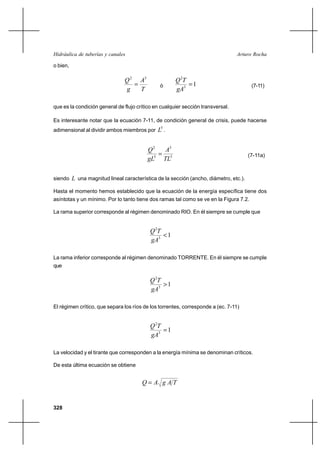 Hidráulica de tuberías y canales                                                 Arturo Rocha

o bien,

                               Q 2 A3                 Q 2T
                                              ó           1                          (7-11)
                               g    T                 gA3

que es la condición general de flujo crítico en cualquier sección transversal.

Es interesante notar que la ecuación 7-11, de condición general de crisis, puede hacerse
adimensional al dividir ambos miembros por    L5 .


                                         Q2   A3
                                             5                                      (7-11a)
                                         gL5 TL

siendo L una magnitud lineal característica de la sección (ancho, diámetro, etc.).

Hasta el momento hemos establecido que la ecuación de la energía específica tiene dos
asíntotas y un mínimo. Por lo tanto tiene dos ramas tal como se ve en la Figura 7.2.

La rama superior corresponde al régimen denominado RIO. En él siempre se cumple que


                                           Q 2T
                                                1
                                           gA3

La rama inferior corresponde al régimen denominado TORRENTE. En él siempre se cumple
que

                                           Q 2T
                                                1
                                           gA3

El régimen crítico, que separa los ríos de los torrentes, corresponde a (ec. 7-11)


                                           Q 2T
                                                1
                                           gA3

La velocidad y el tirante que corresponden a la energía mínima se denominan críticos.

De esta última ecuación se obtiene


                                       Q A gAT


328
 