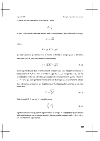 Capítulo VII                                                       Energía específica y momenta

El tirante hidráulico se definió en el capítulo I como,


                                                  A
                                             d
                                                  T

es decir, como la relación entre el área de la sección transversal y el ancho superficial. Luego,


                                          Q  A gd

o bien,


                                     V  g A T  gd

que es la velocidad que corresponde al mínimo contenido de energía y que se denomina

velocidad crítica Vc (en cualquier sección transversal).


                                    Vc  g A T  gd c                                     (7-12)


Desde el punto de vista de la consistencia en la notación quizá sería más conveniente que en
las ecuaciones 7-11, 7-12 y otras se escriba en lugar de A ,   Ac y en lugar de T , Tc , etc. Por
comodidad se omiten los subíndices, pero debe entenderse claramente que los valores de
A , T y otros que corresponden al mínimo contenido de energía son necesariamente críticos.

Si no hubiéramos considerado que el coeficiente de Coriolis es igual a 1, entonces la velocidad
crítica sería

                                                  g
                                         Vc          dc                                  (7-13)



De la ecuación 7-12, para       1 , se obtiene que

                                           Vc2 d c
                                                                                         (7-14)
                                           2g 2

Significa esta ecuación que en un régimen crítico la energía de velocidad es igual a la mitad
del tirante hidráulico (para cualquier sección). Es claro que las expresiones 7-11, 7-12 y 7-14
son absolutamente equivalentes.




                                                                                             329
 