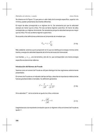 Hidráulica de tuberías y canales                                                 Arturo Rocha

Se observa en la Figura 7.2 que para un valor dado de la energía específica, superior a la
mínima, pueden presentarse dos tirantes diferentes.

El mayor de ellos corresponde a un régimen de río. Se caracteriza por que la velocidad
siempre es menor que la crítica. Por eso se llama régimen subcrítico. El menor de ellos
corresponde a un régimen de torrente. Se caracteriza porque la velocidad siempre es mayor
que la crítica. Por eso se llama régimen supercrítico.

De acuerdo a las definiciones anteriores se comprende de inmediato que


                                                       Vc2
                                         Emin  yc ⌡                                    (7-15)
                                                       2g

Más adelante veremos que la proporción en la que se distribuye la energía mínima entre
tirante y energía de velocidad depende de la forma de la sección transversal.

Los tirantes   y1 e y2 , uno de torrente y otro de río, que corresponden a la misma energía
específica se denominan alternos.



Introducción del Número de Froude

Veamos como el número de Froude es útil para distinguir los tres regímenes anteriormente
presentados.

El número de Froude es un indicador del tipo de flujo y describe la importancia relativa de las
fuerzas gravitacionales e inerciales. Su definición general es


                                            V           V
                                     F                                                (7-16)
                                            gd         gAT


Si la velocidad   V de la corriente es igual a la crítica, entonces


                                                gd c
                                         F          1                                 (7-17)
                                                gd c

Llegándose así a la importante conclusión que en un régimen crítico el número de Froude es
igual a 1.




330
 