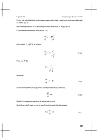 Capítulo VII                                                       Energía específica y momenta

En un río la velocidad de la corriente es menor que la crítica y por lo tanto el número de Froude
es menor que 1.

Por similares razones en un torrente el número de Froude es mayor que 1.

Examinemos nuevamente la ecuación 7-10


                                        dE    Q 2T
                                           1
                                        dy    gA3

Al introducir V    Q A se obtiene


                                         dE    V2
                                            1                                            (7-18)
                                         dy      A
                                               g
                                                 T

Pero, (ec. 7-16)

                                                 V
                                          F
                                                     A
                                                 g
                                                     T

De donde,

                                         dE
                                            1 F2                                         (7-19)
                                         dy

Si el número de Froude es igual a 1 (condiciones críticas) entonces,


                                            dE
                                               0                                         (7-20)
                                            dy

Condición que es precisamente de la energía mínima.

Si el número de Froude es menor que 1 (régimen subcrítico) entonces,


                                               dE
                                          0      1                                      (7-21)
                                               dy




                                                                                             331
 