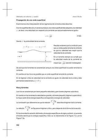 Hidráulica de tuberías y canales                                                     Arturo Rocha

Propagación de una onda superficial

Examinemos otra interpretación de los regímenes de corriente antes descritos

Si en la superficie libre de un canal se produce una onda superficial ésta adquiere una celeridad
c , es decir, una velocidad con respecto a la corriente que aproximadamente es igual a

                                            c  gy                                         (7-22)


Siendo y la profundidad de la corriente.

                                                        Resulta evidente que la condición para
             c-V                      c+V
                                                        que un onda pueda remontar la corriente
                                                        es que su celeridad sea mayor que la
                                                        velocidad de la corriente.

      V                                      y          En un torrente siempre se cumple que
                                                        la velocidad media de la corriente es

                                                        mayor que      gy (sección rectangular).

De acá que los torrentes se caracterizan porque una onda superficial no puede remontar la
corriente.

En cambio en los ríos si es posible que un onda superficial remonte la corriente.

En el régimen crítico la velocidad de la corriente es igual a la celeridad de la onda y ésta
permanece estacionaria, ( c  V ).



Ríos y torrentes

Los ríos se caracterizan por tener pequeña velocidad y gran tirante (régimen subcrítico).

En cambio en los torrentes la velocidad es grande y el tirante pequeño (régimen supercrítico):
la mayor parte de la energía específica corresponde a energía de velocidad.

                                               V 2 2g
La conclusión que obtenemos es que la relación        describe el régimen de la corriente.
                                                  E
               V 2 2g
La relación           es fija para el régimen crítico, pero depende de la forma de la sección.
                  E
En los torrentes la variación del tirante y la energía específica es de signo contrario: si aumenta
el tirante disminuye la energía específica. Esto se ve claramente en la Figura 7.2 y en la
Figura 7.2a.



332
 
