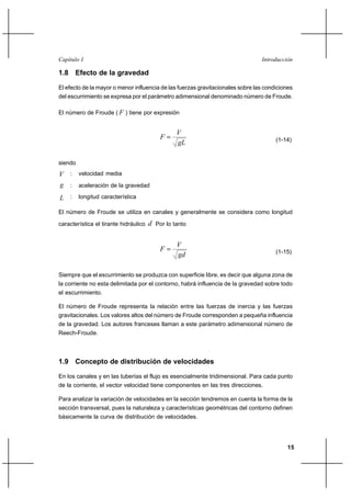 Capítulo I                                                                      Introducción

1.8 Efecto de la gravedad

El efecto de la mayor o menor influencia de las fuerzas gravitacionales sobre las condiciones
del escurrimiento se expresa por el parámetro adimensional denominado número de Froude.

El número de Froude ( F ) tiene por expresión


                                                 V
                                           F                                         (1-14)
                                                 gL

siendo
V : velocidad media
g : aceleración de la gravedad
L : longitud característica

El número de Froude se utiliza en canales y generalmente se considera como longitud

característica el tirante hidráulico   d Por lo tanto

                                                 V
                                           F                                         (1-15)
                                                 gd

Siempre que el escurrimiento se produzca con superficie libre, es decir que alguna zona de
la corriente no esta delimitada por el contorno, habrá influencia de la gravedad sobre todo
el escurrimiento.

El número de Froude representa la relación entre las fuerzas de inercia y las fuerzas
gravitacionales. Los valores altos del número de Froude corresponden a pequeña influencia
de la gravedad. Los autores franceses llaman a este parámetro adimensional número de
Reech-Froude.



1.9 Concepto de distribución de velocidades

En los canales y en las tuberías el flujo es esencialmente tridimensional. Para cada punto
de la corriente, el vector velocidad tiene componentes en las tres direcciones.

Para analizar la variación de velocidades en la sección tendremos en cuenta la forma de la
sección transversal, pues la naturaleza y características geométricas del contorno definen
básicamente la curva de distribución de velocidades.




                                                                                          15
 