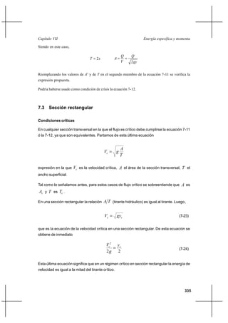 Capítulo VII                                                       Energía específica y momenta

Siendo en este caso,

                                                      Q     Q
                                 T  2x          A     
                                                      V     2 gy


Reemplazando los valores de A3 y de T en el segundo miembro de la ecuación 7-11 se verifica la
expresión propuesta.

Podría haberse usado como condición de crisis la ecuación 7-12.



7.3 Sección rectangular

Condiciones críticas

En cualquier sección transversal en la que el flujo es crítico debe cumplirse la ecuación 7-11
ó la 7-12, ya que son equivalentes. Partamos de esta última ecuación


                                                      A
                                          Vc  g
                                                      T

expresión en la que    Vc es la velocidad crítica, A el área de la sección transversal, T el
ancho superficial.

Tal como lo señalamos antes, para estos casos de flujo crítico se sobreentiende que A es
Ac y T es Tc .

En una sección rectangular la relación    A T (tirante hidráulico) es igual al tirante. Luego,


                                           Vc  gyc                                      (7-23)


que es la ecuación de la velocidad crítica en una sección rectangular. De esta ecuación se
obtiene de inmediato

                                            Vc2 yc
                                                                                        (7-24)
                                            2g 2

Esta última ecuación significa que en un régimen crítico en sección rectangular la energía de
velocidad es igual a la mitad del tirante crítico.




                                                                                             335
 