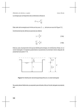 Hidráulica de tuberías y canales                                                    Arturo Rocha

La energía que corresponde a las condiciones críticas es


                                                     Vc2
                                            E  yc ⌡
                                                     2g


Este valor de la energía es el mínimo en la curva E        y , tal como se ve en la Figura 7.2.

Combinando las dos últimas ecuaciones se obtiene


                                                     2
                                              yc      E                                   (7-25)
                                                     3

                                             Vc2 1
                                                 E                                        (7-26)
                                             2g 3

Esta es, pues, la proporción en la que se distribuye la energía, en condiciones críticas, en un
canal rectangular. Al respecto puede leerse nuevamente el comentario hecho después de
presentar la ecuación 7-15.




                                     Vc 2                                 1
                                                                            E
                                     2g                                   3


                                                                                   E
                                      yc                                  2
                                                                            E
                                                                          3




         Figura 7.3 Distribución de la Energía Específica en un canal rectangular




Se puede obtener fácilmente una expresión para el tirante crítico en función del gasto recordando
que




336
 