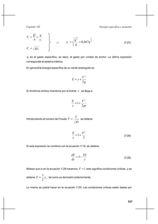 Capítulo VII                                                  Energía específica y momenta


       Q q
Vc                                                    2
       A yc                             q2
                            o
                           o o     yc  3   0,467q 3                              (7-27)
                                        g
Vc  gyc

q es el gasto específico, es decir, el gasto por unidad de ancho. La última expresión
corresponde al sistema métrico.

En general la energía específica de un canal rectangular es


                                                 V2
                                        E  y⌡
                                                 2g

Si dividimos ambos miembros por el tirante y , se llega a


                                        E      V2
                                           1⌡
                                        y      2 gy


                                            V
Introduciendo el número de Froude    F        se obtiene
                                            gy


                                        E      F2
                                           1⌡                                     (7-28)
                                        y      2

Si esta expresión se combina con la ecuación 7-19, se obtiene,


                                       dE    2E
                                          3                                       (7-29)
                                       dy     y

Nótese que si en la ecuación 7-28 hacemos F  1 esto significa condiciones críticas, y se

               3
obtiene E       yc , tal como se demostró anteriormente.
               2

Lo mismo se podrá hacer en la ecuación 7-29. Las condiciones críticas están dadas por




                                                                                      337
 