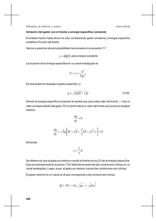 Hidráulica de tuberías y canales                                                Arturo Rocha

Variación del gasto con el tirante a energía específica constante

El análisis hecho hasta ahora ha sido considerando gasto constante y energía específica
variable en función del tirante.

Vamos a examinar ahora la posibilidad mencionada en la ecuación 7-7


                               y      Q , para energía constante
La ecuación de la energía específica en un canal rectangular es


                                                       q2
                                          E  y⌡
                                                      2gy 2

De acá podemos despejar el gasto específico q


                                        q  2 g E         y y                        (7-33)


Siendo la energía específica constante se tendrá que para cada valor del tirante y hay un
valor correspondiente del gasto. Por lo tanto habrá un valor del tirante que produzca el gasto
máximo

                                              dq
                                                 0
                                              dy


                              2 g E         y 2       E       y 2 y  0
                          dq                    1      1            1

                          dy                           2

De donde,

                                                     2
                                             y        E
                                                     3

Se obtiene así que el gasto es máximo cuando el tirante es los 2/3 de la energía específica.
Esta es precisamente la ecuación 7-25 obtenida al examinar las condiciones críticas en un
canal rectangular. Luego, pues, el gasto es máximo cuando las condiciones son críticas.

El gasto máximo en un canal es el que corresponde a las condiciones críticas

                                                                        3
                                   Q  AVc  byc gyc  g byc2



340
 