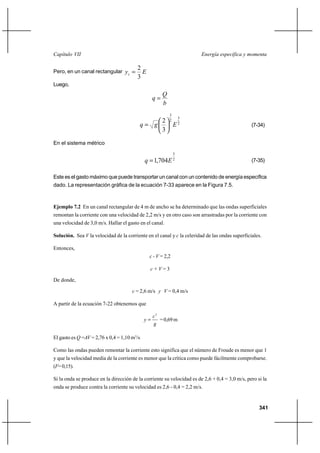 Capítulo VII                                                            Energía específica y momenta

                                         2
Pero, en un canal rectangular yc          E
                                         3
Luego,
                                                       Q
                                                  q
                                                       b
                                                           3
                                                                   3
                                               2           2
                                          q g                 E2                               (7-34)
                                               3

En el sistema métrico
                                                               3
                                             q  1,704E 2                                       (7-35)


Este es el gasto máximo que puede transportar un canal con un contenido de energía específica
dado. La representación gráfica de la ecuación 7-33 aparece en la Figura 7.5.



Ejemplo 7.2 En un canal rectangular de 4 m de ancho se ha determinado que las ondas superficiales
remontan la corriente con una velocidad de 2,2 m/s y en otro caso son arrastradas por la corriente con
una velocidad de 3,0 m/s. Hallar el gasto en el canal.

Solución. Sea V la velocidad de la corriente en el canal y c la celeridad de las ondas superficiales.

Entonces,
                                               c - V = 2,2

                                               c+V=3

De donde,

                                      c = 2,6 m/s y V = 0,4 m/s

A partir de la ecuación 7-22 obtenemos que

                                                  c2
                                             y      = 0,69 m
                                                  g

El gasto es Q =AV = 2,76 x 0,4 = 1,10 m3/s

Como las ondas pueden remontar la corriente esto significa que el número de Froude es menor que 1
y que la velocidad media de la corriente es menor que la crítica como puede fácilmente comprobarse.
(F= 0,15).

Si la onda se produce en la dirección de la corriente su velocidad es de 2,6 + 0,4 = 3,0 m/s, pero si la
onda se produce contra la corriente su velocidad es 2,6 - 0,4 = 2,2 m/s.


                                                                                                    341
 