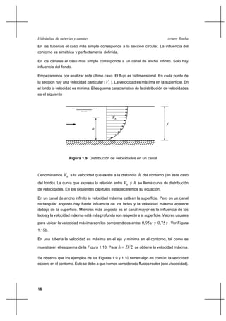 Hidráulica de tuberías y canales                                                Arturo Rocha

En las tuberías el caso más simple corresponde a la sección circular. La influencia del
contorno es simétrica y perfectamente definida.

En los canales el caso más simple corresponde a un canal de ancho infinito. Sólo hay
influencia del fondo.

Empezaremos por analizar este último caso. El flujo es bidimensional. En cada punto de
la sección hay una velocidad particular ( Vh ). La velocidad es máxima en la superficie. En
el fondo la velocidad es mínima. El esquema característico de la distribución de velocidades
es el siguiente




                                             Vh
                                                                               y
                                   h




                     Figura 1.9 Distribución de velocidades en un canal



Denominamos       Vh a la velocidad que existe a la distancia h del contorno (en este caso
del fondo). La curva que expresa la relación entre   Vh y h se llama curva de distribución
de velocidades. En los siguientes capítulos estableceremos su ecuación.

En un canal de ancho infinito la velocidad máxima está en la superficie. Pero en un canal
rectangular angosto hay fuerte influencia de los lados y la velocidad máxima aparece
debajo de la superficie. Mientras más angosto es el canal mayor es la influencia de los
lados y la velocidad máxima está más profunda con respecto a la superficie. Valores usuales
para ubicar la velocidad máxima son los comprendidos entre 0,95 y y 0,75 y . Ver Figura
1.15b.

En una tubería la velocidad es máxima en el eje y mínima en el contorno, tal como se

muestra en el esquema de la Figura 1.10. Para     h  D 2 se obtiene la velocidad máxima.

Se observa que los ejemplos de las Figuras 1.9 y 1.10 tienen algo en común: la velocidad
es cero en el contorno. Esto se debe a que hemos considerado fluidos reales (con viscosidad).




16
 