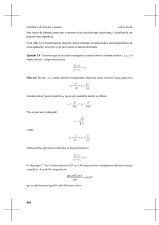 Hidráulica de tuberías y canales                                                           Arturo Rocha

Para ilustrar la diferencia entre ríos y torrentes se ha calculado para cada tirante, la celeridad de una
pequeña onda superficial.

En la Tabla 7.1 se muestra para el rango de valores solicitado, la variación de la energía específica y de
otros parámetros descriptivos de la corriente en función del tirante.


Ejemplo 7.4 Demostrar que en un canal rectangular se cumple entre los tirantes alternos y1 e y2 y el
tirante crítico yc la siguiente relación

                                                    2 y12 y 22
                                                                yc3
                                                    y1 ⌡ y 2


Solución. Por ser y1 e y2 tirantes alternos corresponden a flujos que tienen la misma energía específica

                                                     V12       V2
                                              y1 ⌡        y2 ⌡ 2
                                                     2g        2g


Introduciendo el gasto específico q (gasto por unidad de ancho) se obtiene

                                                   q2           q2
                                           y1 ⌡       2
                                                         y2 ⌡
                                                  2 gy1        2 gy 22

Pero en un canal rectangular

                                                              q2
                                                     yc  3
                                                              g

Luego,

                                                     yc3         y3
                                             y1 ⌡          y2 ⌡ c 2
                                                    2 y12       2 y2


Efectuando las operaciones indicadas se llega fácilmente a

                                                    2 y12 y 22
                                                                yc3
                                                    y1 ⌡ y 2

En el ejemplo 7.3 hay 2 tirantes alternos, 0,20 m y 1,46 m (pues ambos corresponden a la misma energía
específica). A modo de comprobación

                                           20,20 1,46 
                                                     2        2

                                                            0,1027
                                                1,66

que es prácticamente igual al cubo del tirante crítico.




346
 
