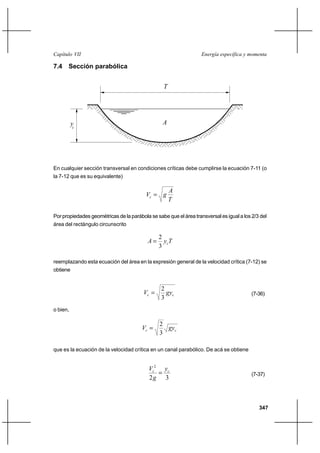 Capítulo VII                                                       Energía específica y momenta

7.4 Sección parabólica


                                                  T




          yc                                     A




En cualquier sección transversal en condiciones críticas debe cumplirse la ecuación 7-11 (o
la 7-12 que es su equivalente)

                                                      A
                                          Vc  g
                                                      T

Por propiedades geométricas de la parábola se sabe que el área transversal es igual a los 2/3 del
área del rectángulo circunscrito

                                               2
                                          A     y cT
                                               3

reemplazando esta ecuación del área en la expresión general de la velocidad crítica (7-12) se
obtiene


                                                 2
                                        Vc        gyc                                    (7-36)
                                                 3
o bien,

                                                2
                                        Vc       gyc
                                                3

que es la ecuación de la velocidad crítica en un canal parabólico. De acá se obtiene


                                           Vc2 yc
                                                                                         (7-37)
                                           2g 3



                                                                                             347
 
