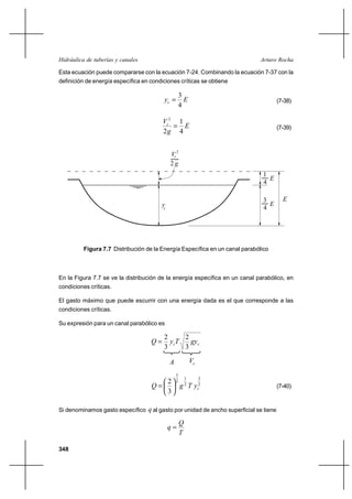 Hidráulica de tuberías y canales                                             Arturo Rocha

Esta ecuación puede compararse con la ecuación 7-24. Combinando la ecuación 7-37 con la
definición de energía específica en condiciones críticas se obtiene

                                                      3
                                          yc           E                             (7-38)
                                                      4

                                         Vc2 1
                                             E                                       (7-39)
                                         2g 4


                                              Vc 2
                                              2g
                                                                               1
                                                                                 E
                                                                               4

                                                                               3        E
                                         yc                                      E
                                                                               4




          Figura 7.7 Distribución de la Energía Específica en un canal parabólico



En la Figura 7.7 se ve la distribución de la energía específica en un canal parabólico, en
condiciones críticas.

El gasto máximo que puede escurrir con una energía dada es el que corresponde a las
condiciones críticas.

Su expresión para un canal parabólico es

                                          2      2
                                    Q      y cT   gyc
                                          3      3

                                              A               Vc
                                                  3
                                                          1        3
                                       2          2
                                    Q                g 2 T yc2                       (7-40)
                                       3

Si denominamos gasto específico q al gasto por unidad de ancho superficial se tiene

                                                      Q
                                              q
                                                      T

348
 