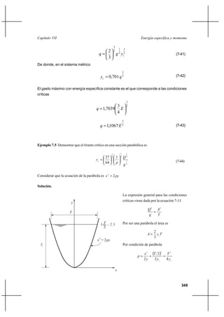 Capítulo VII                                                                          Energía específica y momenta

                                                         3
                                                                 1           3
                                            2            2
                                         q                  g 2 yc2                                          (7-41)
                                            3
De donde, en el sistema métrico
                                                                         2
                                          yc  0,701 q 3                                                      (7-42)


El gasto máximo con energía específica constante es el que corresponde a las condiciones
críticas
                                                                                 3
                                                 3                               2
                                       q  1,7039 E
                                                 4
                                                                         3
                                          q  1,1067 E                   2                                    (7-43)




Ejemplo 7.5 Demostrar que el tirante crítico en una sección parabólica es

                                                     1               1           1
                                                                     4
                                            27       4
                                                             1           Q2
                                       yc                                       1                            (7-44)
                                            64               p
                                                                         g4

Considerar que la ecuación de la parábola es x 2  2 py

Solución.

                                                                         La expresión general para las condiciones
                                                                         críticas viene dada por la ecuación 7-11
                      y
                                                                                            Q 2 A3
                     T                                                                         
                                                                                            g    T

                                           ( T , yc )                    Por ser una parábola el área es
                                             2
                                                                                                 2
                                                                                            A     ycT
                                                                                                 3
                                        x 2 = 2 py
  yc                                                                     Por condición de parábola

                                                                                          x 2 T 2 
                                                                                                     2
                                                                                                       T2
                                                                                     p             
                                                                                          2y    2 yc   8 yc

                                                             x



                                                                                                                    349
 