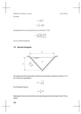 Hidráulica de tuberías y canales                                                Arturo Rocha

De donde,


                                            T  8 py c

                                               2
                                          A     y c 8 py c
                                               3

Reemplazando en la ecuación general de crisis se obtiene (ec. 7-44)

                                                  1       1    1
                                                          4
                                            27    4   1       Q2
                                       yc                     1
                                            64        p
                                                              g4

que es la expresión propuesta.



7.5 Sección triangular.


                                                      T




                                                      A
                 yc          1
                                 z




En cualquier sección transversal en condiciones críticas debe cumplirse la ecuación 7-11 (o
la 7-12 que es su equivalente).

                                                          A
                                           Vc  g
                                                          T
En el triángulo el área es

                                                 1
                                            A     y cT
                                                 2

Reemplazando esta ecuación del área en la expresión general de la velocidad crítica (7-12) se
obtiene


350
 