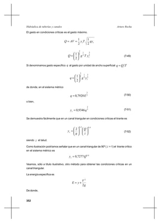 Hidráulica de tuberías y canales                                                  Arturo Rocha

El gasto en condiciones críticas es el gasto máximo.

                                               1      1
                                   Q  AV       y cT   gyc
                                               2      2

                                                3
                                                         1            3
                                        1       2
                                     Q             g 2 T yc2                            (7-49)
                                        2

Si denominamos gasto específico q al gasto por unidad de ancho superficial       q Q T

                                                    3
                                                             1   3
                                          1         2
                                       q               g 2 yc2
                                          2

de donde, en el sistema métrico
                                                                 3
                                        q  0,7920 E             2                       (7-50)

o bien,
                                                                 2
                                        yc  0,9346 q 3                                  (7-51)


Se demuestra fácilmente que en un canal triangular en condiciones críticas el tirante es


                                                0, 2                 0, 4
                                          2                  Q
                                     yc                                                 (7-52)
                                          g                  z

siendo z el talud.

Como ilustración podríamos señalar que en un canal triangular de 90º ( z = 1) el tirante crítico
en el sistema métrico es

                                       yc  0,7277 Q 0 , 4

Veamos, sólo a título ilustrativo, otro método para obtener las condiciones críticas en un
canal triangular.

La energía específica es

                                                        V2
                                         E  y⌡
                                                        2g
De donde,


352
 