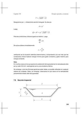Capítulo VII                                                     Energía específica y momenta


                                     V  2 g E        y

Designemos por z el talud de la sección triangular. Su área es


                                          A  zy 2
Luego,

                                Q  AV  zy 2 2 g E        y

Para las condiciones críticas el gasto es máximo. Luego

                                          dQ
                                             0
                                          dy
De acá se obtiene inmediatamente

                                                 4
                                          yc      E
                                                 5

verificando así la ecuación obtenida anteriormente y comprobando una vez más que las
condiciones críticas implican energía mínima para gasto constante y gasto máximo para
energía constante.

Nota.
En muchos casos en los que aparece la aceleración de la gravedad se ha reemplazado ésta
por su valor 9,8 m/s2, restringiendo así su uso al sistema métrico.

Sin embargo, como las fórmulas genéricas están dadas, es posible utilizarlas en cualquier
sistema de unidades. Debe, sin embargo, observarse en que casos se ha reemplazado
previamente el citado valor de la gravedad.



7.6 Sección trapecial

                                                 T




         yc       1                              A
                      z


                                                 b


                                                                                         353
 