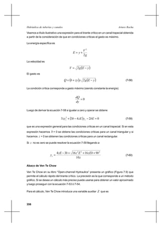 Hidráulica de tuberías y canales                                                  Arturo Rocha

Veamos a título ilustrativo una expresión para el tirante crítico en un canal trapecial obtenida
a partir de la consideración de que en condiciones críticas el gasto es máximo.

La energía específica es

                                                   V2
                                          E  y⌡
                                                   2g
La velocidad es

                                       V  2 g E       y
El gasto es

                                   Q  b ⌡ zy y 2 g E     y                          (7-58)


La condición crítica corresponde a gasto máximo (siendo constante la energía)


                                            dQ
                                               0
                                            dy

Luego de derivar la ecuación 7-58 e igualar a cero y operar se obtiene


                               5 zyc2 ⌡ 3b 4 zE yc    2bE  0                          (7-59)

que es una expresión general para las condiciones críticas en un canal trapecial. Si en esta
expresión hacemos     b = 0 se obtiene las condiciones críticas para un canal triangular y si
hacemos z = 0 se obtienen las condiciones críticas para un canal rectangular.

Si z no es cero se puede resolver la ecuación 7-59 llegando a


                            4 zE 3b ⌡ 16 z 2 E 2 ⌡ 16 zEb ⌡ 9b 2
                     yc                                                                 (7-60)
                                         10 z

Abaco de Ven Te Chow

Ven Te Chow en su libro “Open-channel Hydraulics” presenta un gráfico (Figura 7.9) que
permite el cálculo rápido del tirante crítico. La precisión es la que corresponde a un método
gráfico. Si se desea un cálculo más preciso puede usarse para obtener un valor aproximado
y luego proseguir con la ecuación 7-53 ó 7-54.

Para el cálculo, Ven Te Chow introduce una variable auxiliar Z que es



356
 
