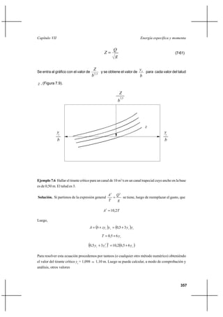 Capítulo VII                                                                        Energía específica y momenta


                                                              Q
                                                       Z                                                (7-61)
                                                               g

                                           Z                             y
Se entra al gráfico con el valor de             y se obtiene el valor de c para cada valor del talud
                                          b 2,5                          b
z , (Figura 7.9).

                                                                   Z
                                                                       2,5
                                                                   b




                                                                                      z
               yc                                                                                 yc
               b                                                                                  b




Ejemplo 7.6 Hallar el tirante crítico para un canal de 10 m3/s en un canal trapecial cuyo ancho en la base
es de 0,50 m. El talud es 3.

                                                          A3 Q 2
Solución. Si partimos de la expresión general                   se tiene, luego de reemplazar el gasto, que
                                                          T   g

                                                      A3  10,2T

Luego,
                                      A  b ⌡ zy c y c  0,5 ⌡ 3 y c y c

                                                    T  0,5 ⌡ 6 yc

                                     0,5 y   c   ⌡ 3 y c2   10,20,5 ⌡ 6 y c 
                                                         3




Para resolver esta ecuación procedemos por tanteos (o cualquier otro método numérico) obteniéndo
el valor del tirante crítico yc = 1,098     1,10 m. Luego se puede calcular, a modo de comprobación y
análisis, otros valores



                                                                                                            357
 