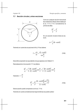 Capítulo VII                                                              Energía específica y momenta

7.7 Sección circular y otras secciones

                                                          Como en cualquier sección transversal
                           D                              las condiciones críticas vienen dadas por
                                                          la ec. 7-11 ó 7-12. Consideremos la
                                                          primera de ellas

                                                                               Q 2 A3
                                                                                  
                                                                               g    T
      yc
                                                         En una sección circular el área es (ec.
                                                          6-37)

                                                                               r2
                                                                          A           sen   
                                                                               2

Teniendo en cuenta las ecuaciones 6-43 y 7-9 se obtiene


                                          dA r 1 cos          
                                     T                                                          (7-62)
                                          dy     sen
                                                     2

Esta última expresión es equivalente a la que aparece en la Tabla 6.11.

Reemplazando en la ecuación 7-11 se obtiene


                   Q 2 r 6  sen          3 sen  r 5             sen   3 sen
                      
                   g    8 r 1 cos          2 8 1                 cos         2

               D
Haciendo r 
               2

                                 2        5      sen   3    sen
                                Q  D                                2
                                   8                                                             (7-63)
                                g  2              1    cos    
Esta ecuación puede compararse con la ec. 7-11a

Teniendo en cuenta consideraciones trigonométricas se puede sustituir




                                                                                                     361
 