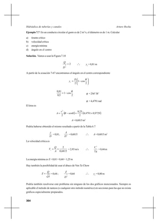 Hidráulica de tuberías y canales                                                                      Arturo Rocha

Ejemplo 7.7 En un conducto circular el gasto es de 2 m3/s, el diámetro es de 1 m. Calcular

a)    tirante crítico
b)    velocidad crítica
c)    energía mínima
d)    ángulo en el centro

Solución. Vamos a usar la Figura 7.10

                                             Q
                                                 5
                                                     2             o
                                                                   o o      yc = 0,81 m
                                             D   2



A partir de la ecuación 7-67 encontramos el ángulo en el centro correspondiente

                                                                D
                                                         yc      1 cos
                                                                2       2


                                   0,81
                                         1 cos                                   = 256º 38’
                                   0,5          2

                                                                                  = 4,4791 rad
El área es

                                        r2
                                  A                    sen      0,25 4,4791 ⌡ 0,9729
                                        2                            2
                                                            A = 0,6815 m2

Podría haberse obtenido el mismo resultado a partir de la Tabla 6.7

                            y                A                               o
                              = 0,81,           = 0,6815                    o o       A = 0,6815 m2
                            D                D2
La velocidad crítica es

                                 Q    2                                                Vc2
                          Vc            = 2,93 m/s                         o
                                                                            o o            = 0,44 m
                                 A 0,6815                                              2g


La energía mínima es E = 0,81 + 0,44 = 1,25 m

Hay también la posibilidad de usar el ábaco de Ven Te Chow

                        Q                        Z
                 Z          = 0,64 ;                5   = 0,64              o
                                                                            o o       yc = 0,80 m
                        g                    D       2




Podría también resolverse este problema sin ninguno de los dos gráficos mencionados. Siempre es
aplicable el método de tanteos (o cualquier otro método numérico) en secciones para las que no exista
gráficos especialmente preparados.


364
 
