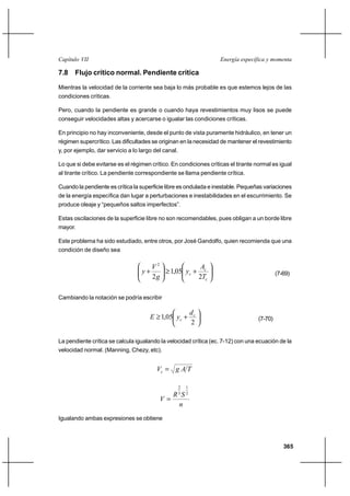 Capítulo VII                                                            Energía específica y momenta

7.8 Flujo crítico normal. Pendiente crítica

Mientras la velocidad de la corriente sea baja lo más probable es que estemos lejos de las
condiciones críticas.

Pero, cuando la pendiente es grande o cuando haya revestimientos muy lisos se puede
conseguir velocidades altas y acercarse o igualar las condiciones críticas.

En principio no hay inconveniente, desde el punto de vista puramente hidráulico, en tener un
régimen supercrítico. Las dificultades se originan en la necesidad de mantener el revestimiento
y, por ejemplo, dar servicio a lo largo del canal.

Lo que si debe evitarse es el régimen crítico. En condiciones críticas el tirante normal es igual
al tirante crítico. La pendiente correspondiente se llama pendiente crítica.

Cuando la pendiente es crítica la superficie libre es ondulada e inestable. Pequeñas variaciones
de la energía específica dan lugar a perturbaciones e inestabilidades en el escurrimiento. Se
produce oleaje y “pequeños saltos imperfectos”.

Estas oscilaciones de la superficie libre no son recomendables, pues obligan a un borde libre
mayor.

Este problema ha sido estudiado, entre otros, por José Gandolfo, quien recomienda que una
condición de diseño sea

                                     V2                            Ac
                                  y⌡          1,05 yc ⌡                                        (7-69)
                                     2g                           2Tc

Cambiando la notación se podría escribir

                                                             dc
                                      E 1,05 yc ⌡                                     (7-70)
                                                             2

La pendiente crítica se calcula igualando la velocidad crítica (ec. 7-12) con una ecuación de la
velocidad normal. (Manning, Chezy, etc).


                                         Vc  g A T

                                                     2   1
                                                     3   2
                                                R S
                                          V
                                                 n
Igualando ambas expresiones se obtiene



                                                                                                  365
 