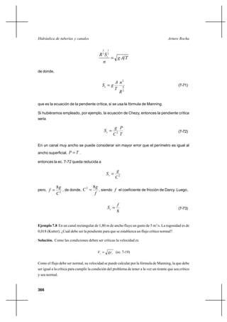 Hidráulica de tuberías y canales                                                           Arturo Rocha

                                             2    1

                                           R 3 Sc2
                                                    gAT
                                             n
de donde,

                                                         A n2
                                             Sc  g                                               (7-71)
                                                         T 4
                                                           R3

que es la ecuación de la pendiente crítica, si se usa la fórmula de Manning.

Si hubiéramos empleado, por ejemplo, la ecuación de Chezy, entonces la pendiente crítica
sería

                                                        g P
                                                 Sc                                              (7-72)
                                                        C2 T

En un canal muy ancho se puede considerar sin mayor error que el perímetro es igual al
ancho superficial, P  T .

entonces la ec. 7-72 queda reducida a

                                                         g
                                                  Sc 
                                                         C2

            8g                  8g
pero, f        , de donde, C 
                             2
              2
                                   , siendo f el coeficiente de fricción de Darcy. Luego,
            C                    f

                                                         f
                                                  Sc                                             (7-73)
                                                         8


Ejemplo 7.8 En un canal rectangular de 1,80 m de ancho fluye un gasto de 5 m3/s. La rugosidad es de
0,018 (Kutter). ¿Cuál debe ser la pendiente para que se establezca un flujo crítico normal?

Solución. Como las condiciones deben ser críticas la velocidad es


                                         Vc  gy c (ec. 7-19)

Como el flujo debe ser normal, su velocidad se puede calcular por la fórmula de Manning, la que debe
ser igual a la crítica para cumplir la condición del problema de tener a la vez un tirante que sea crítico
y sea normal.


366
 