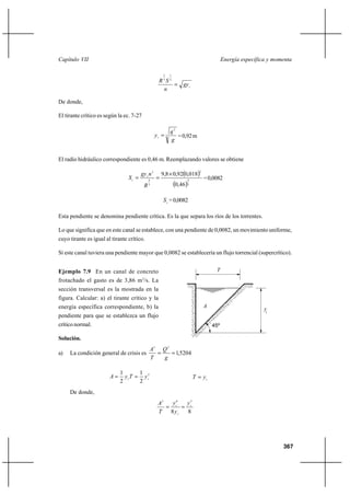 Capítulo VII                                                                                Energía específica y momenta

                                                          2    1

                                                        R3S 2
                                                               gy c
                                                         n

De donde,

El tirante crítico es según la ec. 7-27

                                                               q2
                                                      yc  3      = 0,92 m
                                                               g


El radio hidráulico correspondiente es 0,46 m. Reemplazando valores se obtiene

                                                          9,8 Ι 0,920,018
                                                                              2
                                        gy c n 2
                                 Sc                                             = 0,0082
                                                                   0,46
                                                  4                     4

                                              R   3                     3




                                                          S c = 0,0082

Esta pendiente se denomina pendiente crítica. Es la que separa los ríos de los torrentes.

Lo que significa que en este canal se establece, con una pendiente de 0,0082, un movimiento uniforme,
cuyo tirante es igual al tirante crítico.

Si este canal tuviera una pendiente mayor que 0,0082 se establecería un flujo torrencial (supercrítico).


Ejemplo 7.9 En un canal de concreto                                                    T
                                          3
frotachado el gasto es de 3,86 m /s. La
sección transversal es la mostrada en la
figura. Calcular: a) el tirante crítico y la
energía específica correspondiente, b) la                                         A
                                                                                                             yc
pendiente para que se establezca un flujo
crítico normal.                                                                       45º

Solución.
                                                  A3 Q 2
a)   La condición general de crisis es                   1,5204
                                                  T   g

                             1       1
                        A     y cT  y c2                                  T  yc
                             2       2
     De donde,
                                                       A3   y6  y5
                                                           c  c
                                                       T   8 yc 8




                                                                                                                    367
 