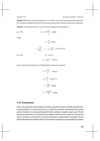 Capítulo VII                                                               Energía específica y momenta

Ejemplo 7.10 Para un canal rectangular de 2,4 m de ancho, cuyo coeficiente de rugosidad de Kutter es
0,014, calcular la pendiente límite así como las características del escurrimiento para estas condiciones.

Solución. La pendiente límite SL, es decir la menor pendiente crítica posible es

                                                   gn 2
(ec. 7-78)                            S L  2,67        1   = 0,0038
                                                       b3

Luego,
                                                       b
                                             yc         = 0,40 m
                                                       6

                                     q2
                             yc             o
                                            o o        q  gyc3 = 0,792 m3/s/m
                                     g


(ec. 7-81)                                    Q = 1,9 m3/s

                                          Vc  gy c = 1,98 m/s


Como verificación calculamos la velocidad media (condiciones normales)

                                                   2    1

                                             R3S 2
                                          V       = 1,98 m/s
                                              n

                                                   1

                                             R6
                                          C    = 58,4 m1/2/s
                                             n

                                                   8g
                                            f        = 0,0229
                                                   C2

                                                  0,0229
                                          SL            = 0,0038
                                                     6




7.10 Transiciones

Como una aplicación del concepto de energía específica vamos a estudiar el perfil de la
superficie libre en un canal en el que hay un cambio en la sección transversal. Este cambio
puede originarse en una pequeña grada de fondo, positiva o negativa, según que el fondo
ascienda o descienda. Las transiciones se originan también por un cambio en el ancho del
canal y se llaman contracciones si el ancho disminuye y expansiones si aumenta. Para el
estudio del perfil de la superficie libre en una transición suponemos que la pérdida de carga es



                                                                                                      371
 