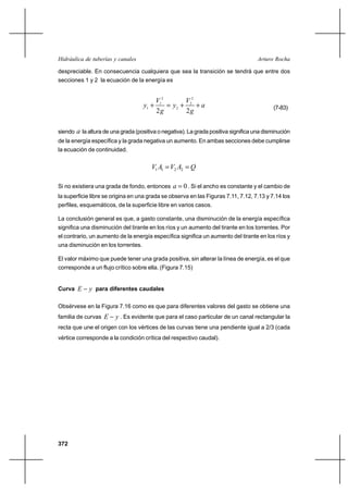Hidráulica de tuberías y canales                                                      Arturo Rocha

despreciable. En consecuencia cualquiera que sea la transición se tendrá que entre dos
secciones 1 y 2 la ecuación de la energía es


                                            V12       V2
                                     y1 ⌡        y2 ⌡ 2 ⌡ a                                (7-83)
                                            2g        2g

siendo   a la altura de una grada (positiva o negativa). La grada positiva significa una disminución
de la energía específica y la grada negativa un aumento. En ambas secciones debe cumplirse
la ecuación de continuidad.


                                        V1 A1  V2 A2  Q

Si no existiera una grada de fondo, entonces      a  0 . Si el ancho es constante y el cambio de
la superficie libre se origina en una grada se observa en las Figuras 7.11, 7.12, 7.13 y 7.14 los
perfiles, esquemáticos, de la superficie libre en varios casos.

La conclusión general es que, a gasto constante, una disminución de la energía específica
significa una disminución del tirante en los ríos y un aumento del tirante en los torrentes. Por
el contrario, un aumento de la energía específica significa un aumento del tirante en los ríos y
una disminución en los torrentes.

El valor máximo que puede tener una grada positiva, sin alterar la línea de energía, es el que
corresponde a un flujo crítico sobre ella. (Figura 7.15)


Curva E       y para diferentes caudales

Obsérvese en la Figura 7.16 como es que para diferentes valores del gasto se obtiene una
familia de curvas E      y . Es evidente que para el caso particular de un canal rectangular la
recta que une el origen con los vértices de las curvas tiene una pendiente igual a 2/3 (cada
vértice corresponde a la condición crítica del respectivo caudal).




372
 
