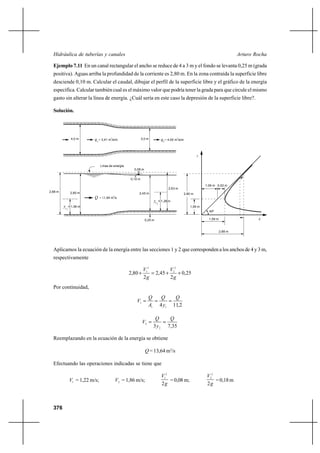 Hidráulica de tuberías y canales                                                                                                     Arturo Rocha

  Ejemplo 7.11 En un canal rectangular el ancho se reduce de 4 a 3 m y el fondo se levanta 0,25 m (grada
  positiva). Aguas arriba la profundidad de la corriente es 2,80 m. En la zona contraída la superficie libre
  desciende 0,10 m. Calcular el caudal, dibujar el perfil de la superficie libre y el gráfico de la energía
  específica. Calcular también cual es el máximo valor que podría tener la grada para que circule el mismo
  gasto sin alterar la línea de energía. ¿Cuál sería en este caso la depresión de la superficie libre?.

  Solución.




                   4,0 m      q1 = 3,41 m3/s/m                   3,0 m             q2 = 4,55 m3/s/m


                                                                                                               y


                                   Línea de energía
                                                          0,08 m


                                                        0,10 m

                                                                                                                   1,06 m 0,53 m
                                                                                        2,63 m
2,88 m             2,80 m                                    2,45 m                                   2,80 m
                                             3
                              Q    = 13 ,64 m /s
                                                                         yc       = 1,28 m
                                                                              2
         yc       = 1,06 m                                                                               1,06 m
              1
                                                                                                                     45º

                                                                   0,25 m                                            1,59 m                    E


                                                                                                                              2,88 m




  Aplicamos la ecuación de la energía entre las secciones 1 y 2 que corresponden a los anchos de 4 y 3 m,
  respectivamente

                                                                  V12         V2
                                                       2,80 ⌡          2,45 ⌡ 2 ⌡ 0,25
                                                                  2g          2g
  Por continuidad,
                                                                     Q   Q    Q
                                                           V1             
                                                                     A1 4 y1 11,2

                                                                          Q     Q
                                                                 V2          
                                                                         3 y 2 7,35

  Reemplazando en la ecuación de la energía se obtiene

                                                                   Q = 13,64 m3/s

  Efectuando las operaciones indicadas se tiene que

                                                                                   V12                             V22
                  V1 = 1,22 m/s;                 V2 = 1,86 m/s;                        = 0,08 m;                       = 0,18 m
                                                                                   2g                              2g



  376
 